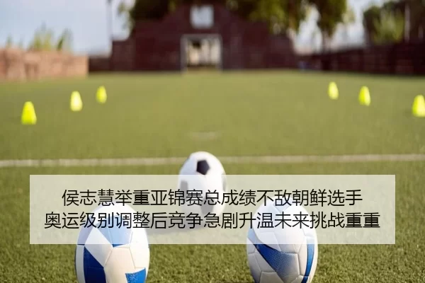 侯志慧举重亚锦赛总成绩不敌朝鲜选手 奥运级别调整后竞争急剧升温未来挑战重重